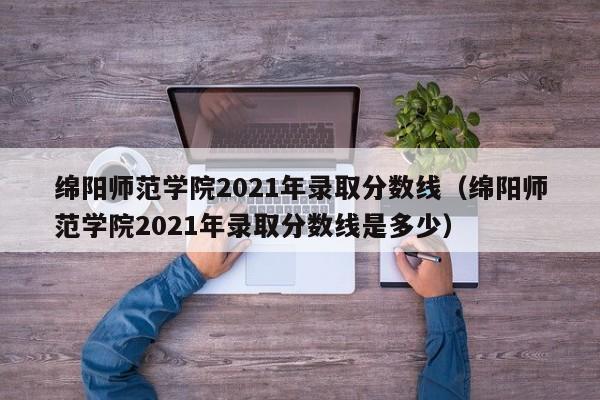 绵阳师范学院2021年录取分数线（绵阳师范学院2021年录取分数线是多少）