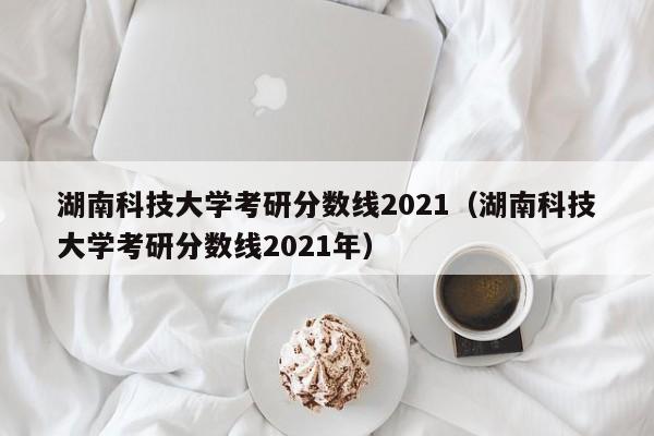 湖南科技大学考研分数线2021（湖南科技大学考研分数线2021年）