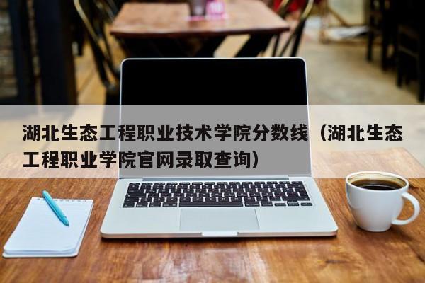 湖北生态工程职业技术学院分数线（湖北生态工程职业学院官网录取查询）