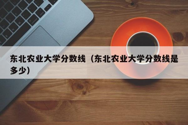 东北农业大学分数线（东北农业大学分数线是多少）