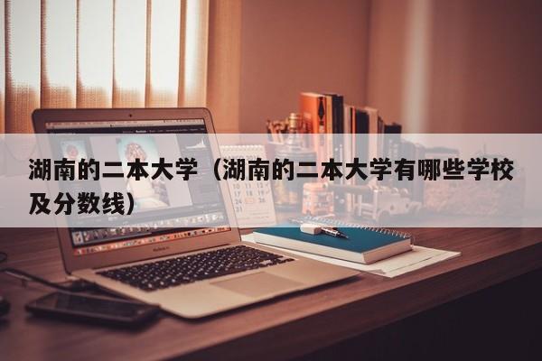 湖南的二本大学（湖南的二本大学有哪些学校及分数线）