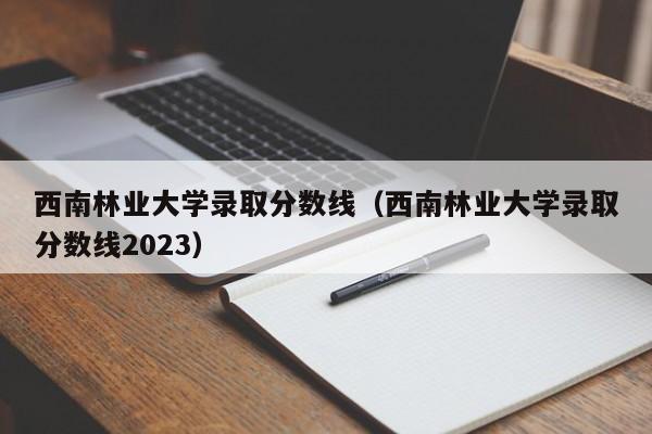 西南林业大学录取分数线（西南林业大学录取分数线2023）