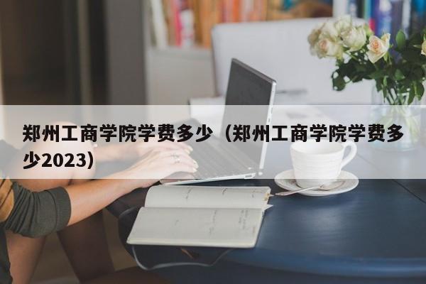 郑州工商学院学费多少（郑州工商学院学费多少2023）