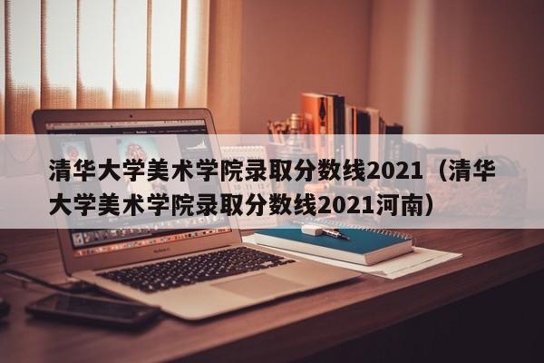 清华大学美术学院录取分数线2021（清华大学美术学院录取分数线2021河南）