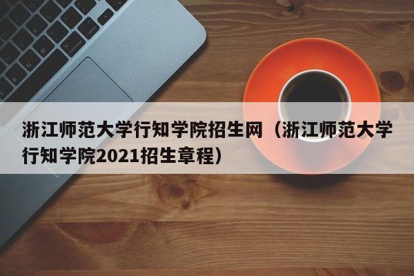 浙江师范大学行知学院招生网（浙江师范大学行知学院2021招生章程）