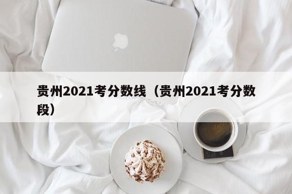 贵州2021考分数线（贵州2021考分数段）