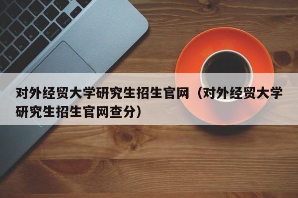 对外经贸大学研究生招生官网（对外经贸大学研究生招生官网查分）