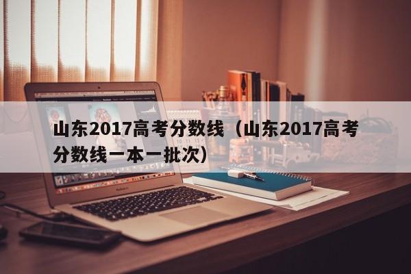 山东2017高考分数线（山东2017高考分数线一本一批次）