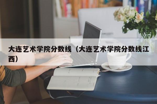 大连艺术学院分数线（大连艺术学院分数线江西）