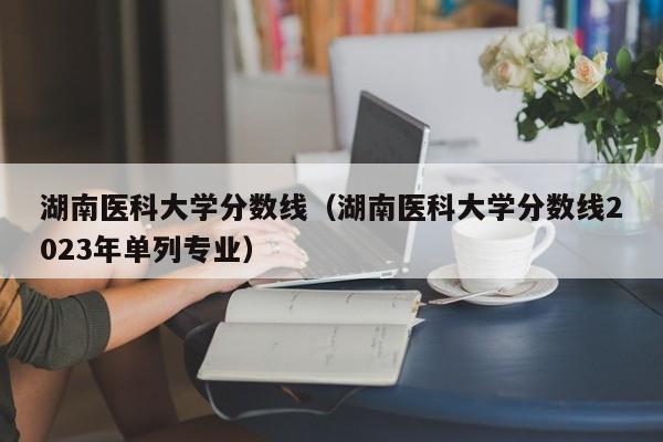 湖南医科大学分数线（湖南医科大学分数线2023年单列专业）