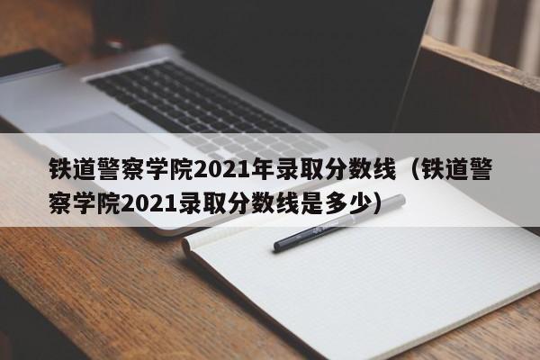 铁道警察学院2021年录取分数线（铁道警察学院2021录取分数线是多少）