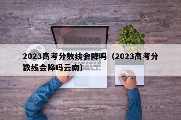 2023高考分数线会降吗（2023高考分数线会降吗云南）