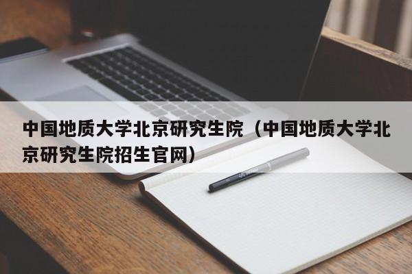 中国地质大学北京研究生院（中国地质大学北京研究生院招生官网）