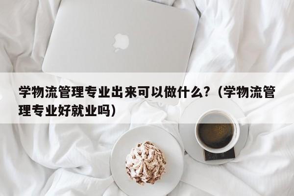 学物流管理专业出来可以做什么?（学物流管理专业好就业吗）