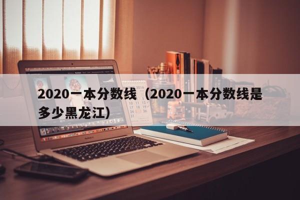 2020一本分数线（2020一本分数线是多少黑龙江）