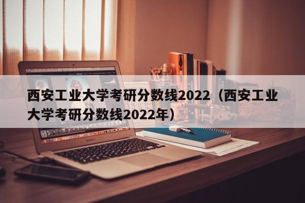 西安工业大学考研分数线2022（西安工业大学考研分数线2022年）