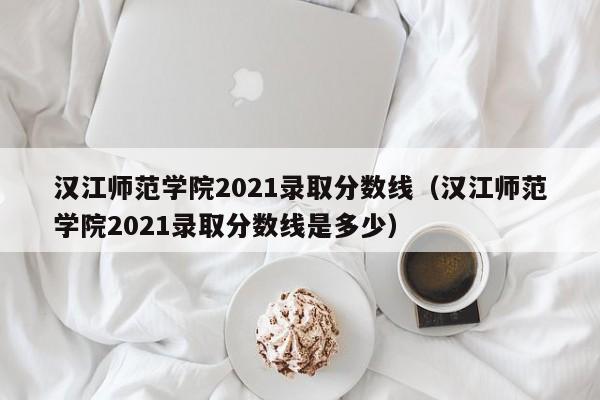 汉江师范学院2021录取分数线（汉江师范学院2021录取分数线是多少）