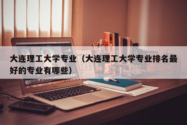 大连理工大学专业（大连理工大学专业排名最好的专业有哪些）