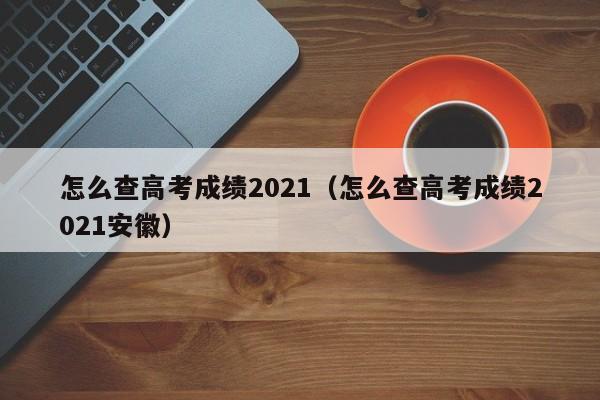 怎么查高考成绩2021（怎么查高考成绩2021安徽）