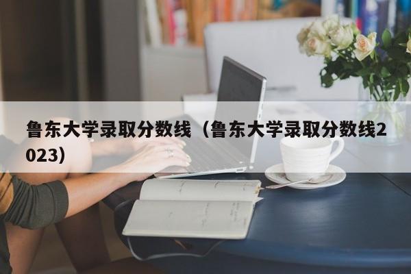 鲁东大学录取分数线（鲁东大学录取分数线2023）