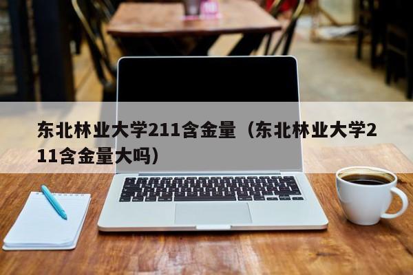 东北林业大学211含金量（东北林业大学211含金量大吗）