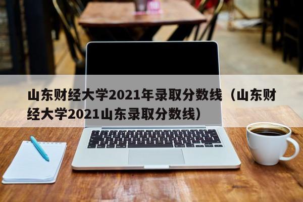 山东财经大学2021年录取分数线（山东财经大学2021山东录取分数线）