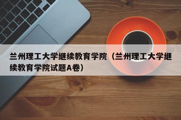 兰州理工大学继续教育学院（兰州理工大学继续教育学院试题A卷）