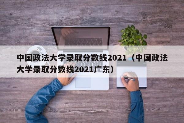 中国政法大学录取分数线2021（中国政法大学录取分数线2021广东）