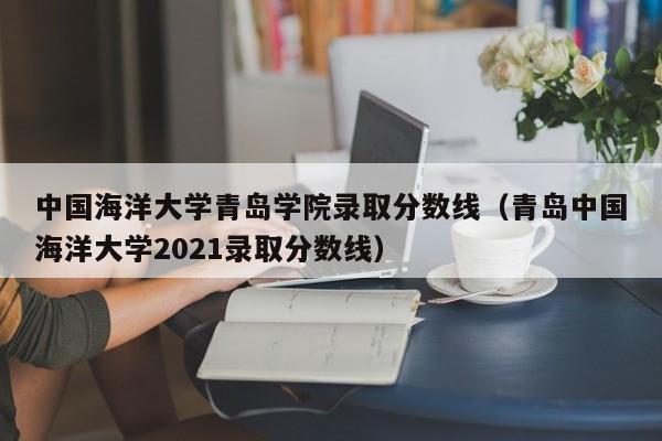 中国海洋大学青岛学院录取分数线（青岛中国海洋大学2021录取分数线）