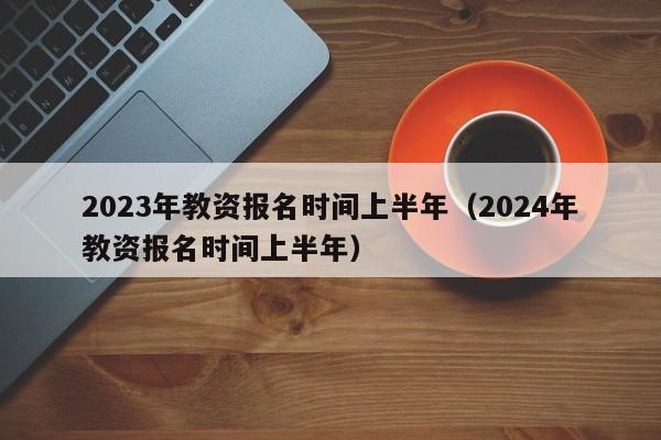 2023年教资报名时间上半年（2024年教资报名时间上半年）