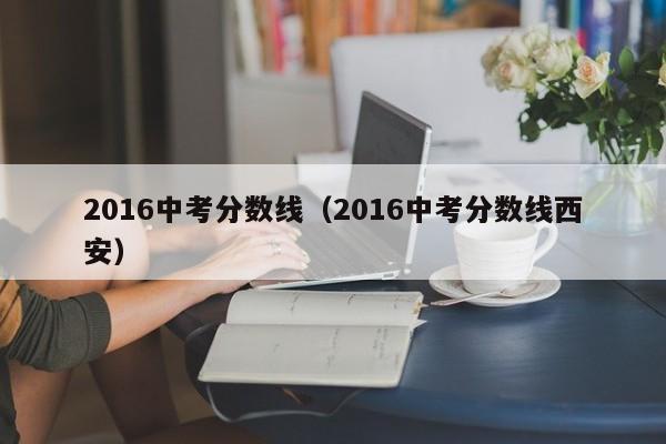 2016中考分数线（2016中考分数线西安）