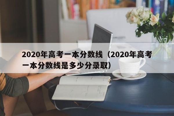 2020年高考一本分数线（2020年高考一本分数线是多少分录取）