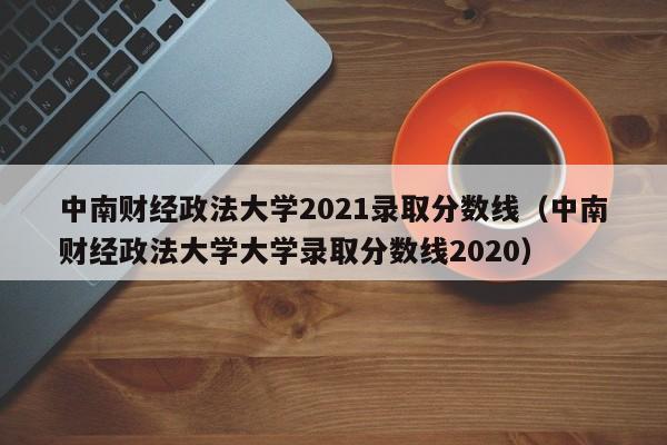 中南财经政法大学2021录取分数线（中南财经政法大学大学录取分数线2020）