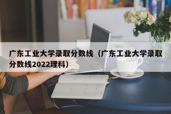 广东工业大学录取分数线（广东工业大学录取分数线2022理科）