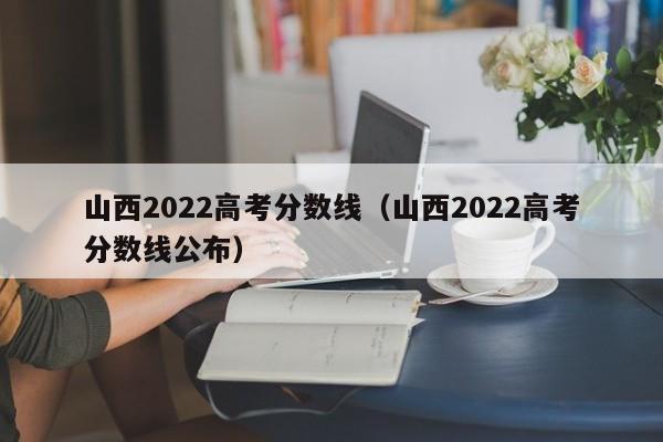 山西2022高考分数线（山西2022高考分数线公布）