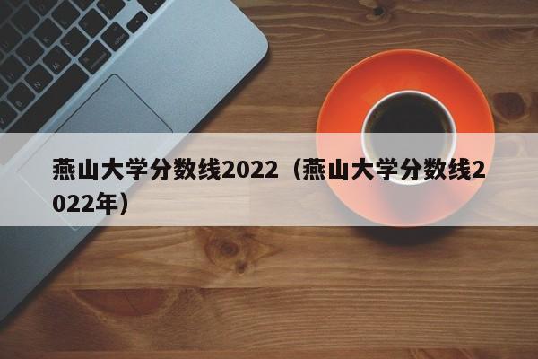 燕山大学分数线2022（燕山大学分数线2022年）