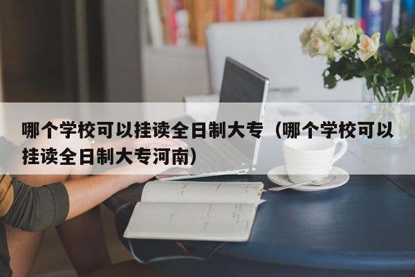 哪个学校可以挂读全日制大专（哪个学校可以挂读全日制大专河南）