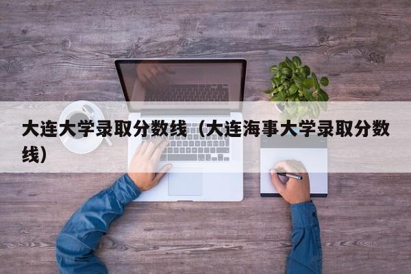 大连大学录取分数线（大连海事大学录取分数线）