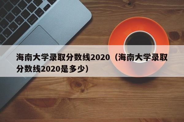 海南大学录取分数线2020（海南大学录取分数线2020是多少）