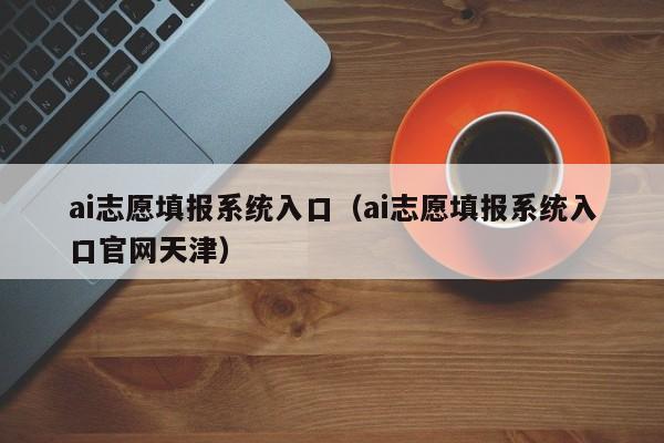 ai志愿填报系统入口（ai志愿填报系统入口官网天津）