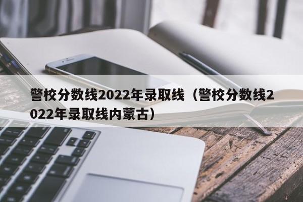 警校分数线2022年录取线（警校分数线2022年录取线内蒙古）