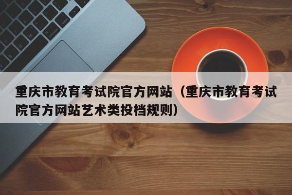 重庆市教育考试院官方网站（重庆市教育考试院官方网站艺术类投档规则）