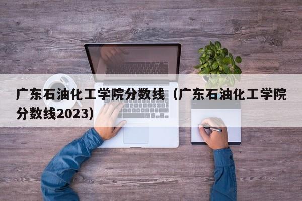 广东石油化工学院分数线（广东石油化工学院分数线2023）