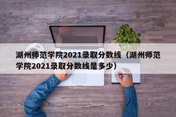 湖州师范学院2021录取分数线（湖州师范学院2021录取分数线是多少）