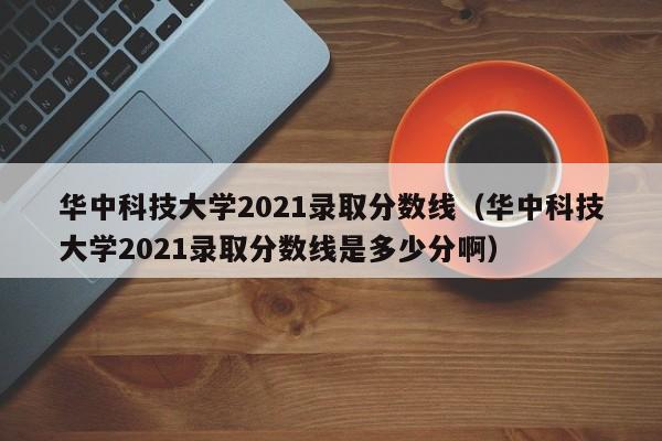 华中科技大学2021录取分数线（华中科技大学2021录取分数线是多少分啊）