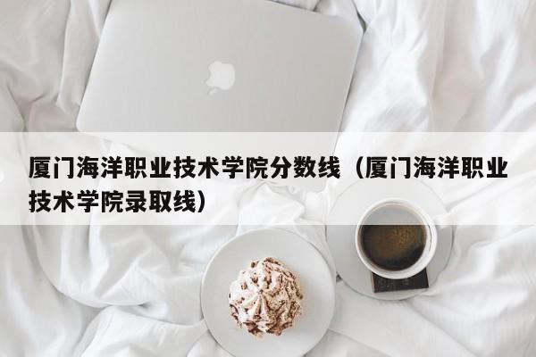 厦门海洋职业技术学院分数线（厦门海洋职业技术学院录取线）