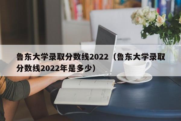 鲁东大学录取分数线2022（鲁东大学录取分数线2022年是多少）