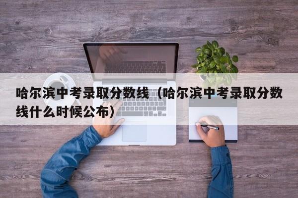 哈尔滨中考录取分数线（哈尔滨中考录取分数线什么时候公布）