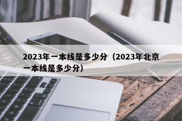 2023年一本线是多少分（2023年北京一本线是多少分）