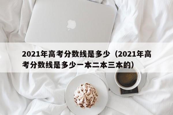 2021年高考分数线是多少（2021年高考分数线是多少一本二本三本的）